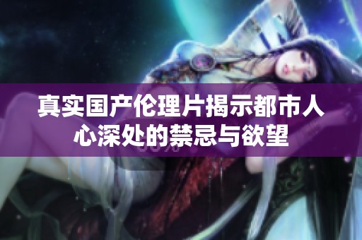 真实国产伦理片揭示都市人心深处的禁忌与欲望
