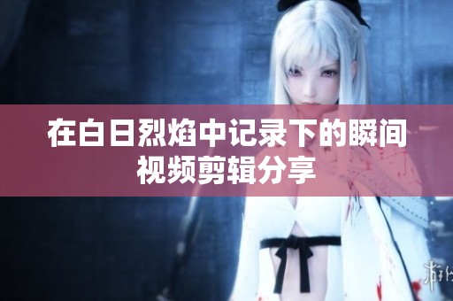 在白日烈焰中记录下的瞬间视频剪辑分享