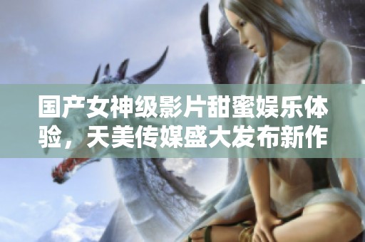 国产女神级影片甜蜜娱乐体验，天美传媒盛大发布新作