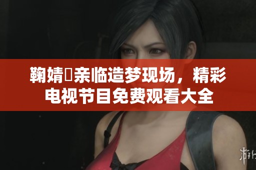 鞠婧祎亲临造梦现场，精彩电视节目免费观看大全