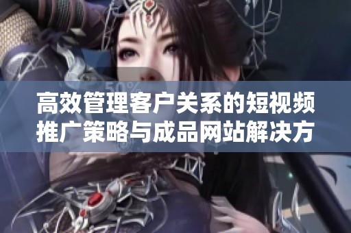 高效管理客户关系的短视频推广策略与成品网站解决方案