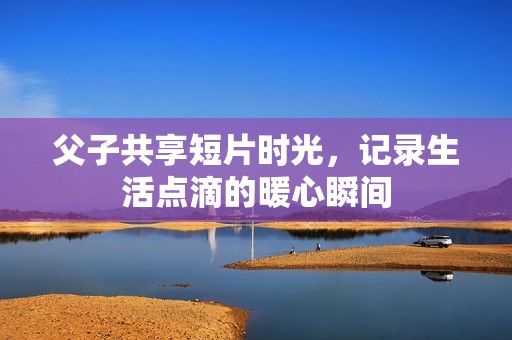 父子共享短片时光，记录生活点滴的暖心瞬间
