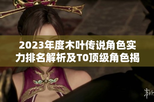 2023年度木叶传说角色实力排名解析及T0顶级角色揭秘