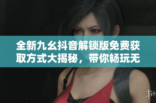 全新九幺抖音解锁版免费获取方式大揭秘，带你畅玩无阻