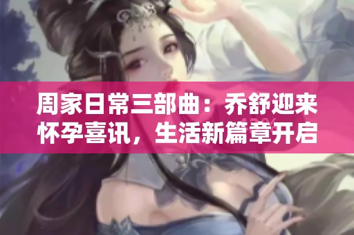 周家日常三部曲：乔舒迎来怀孕喜讯，生活新篇章开启