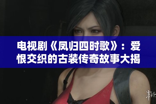 电视剧《凤归四时歌》：爱恨交织的古装传奇故事大揭秘
