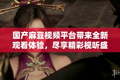 国产麻豆视频平台带来全新观看体验，尽享精彩视听盛宴