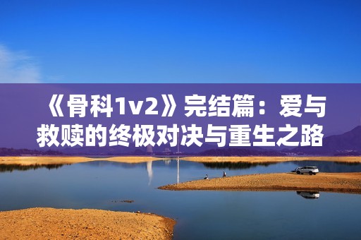 《骨科1v2》完结篇：爱与救赎的终极对决与重生之路