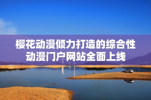 樱花动漫倾力打造的综合性动漫门户网站全面上线