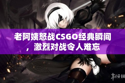 老阿姨怒战CSGO经典瞬间，激烈对战令人难忘