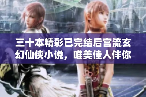 三十本精彩已完结后宫流玄幻仙侠小说，唯美佳人伴你同行
