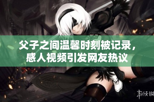 父子之间温馨时刻被记录，感人视频引发网友热议