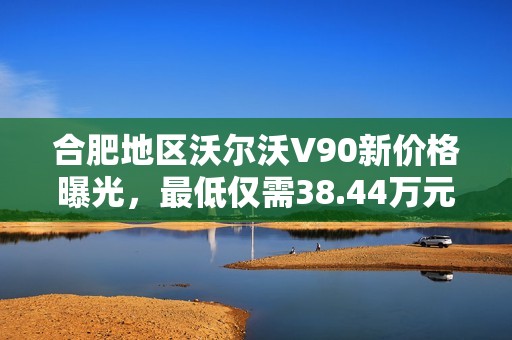 合肥地区沃尔沃V90新价格曝光，最低仅需38.44万元，限量销售!