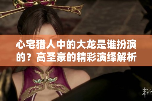 心宅猎人中的大龙是谁扮演的？高圣豪的精彩演绎解析