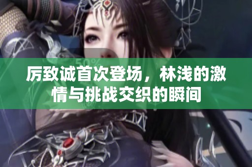 厉致诚首次登场，林浅的激情与挑战交织的瞬间
