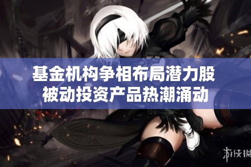 基金机构争相布局潜力股 被动投资产品热潮涌动