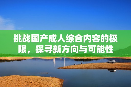 挑战国产成人综合内容的极限，探寻新方向与可能性