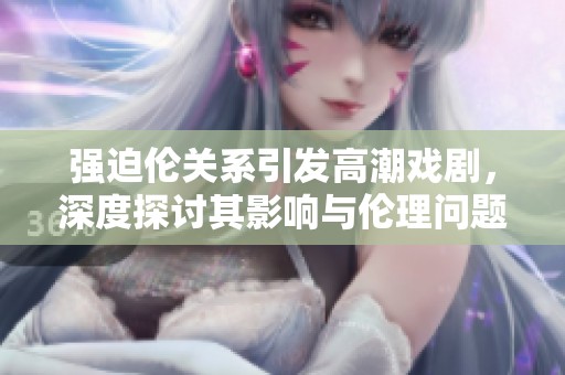 强迫伦关系引发高潮戏剧，深度探讨其影响与伦理问题