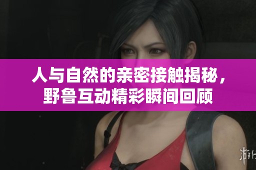 人与自然的亲密接触揭秘，野鲁互动精彩瞬间回顾