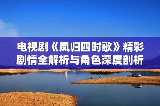 电视剧《凤归四时歌》精彩剧情全解析与角色深度剖析