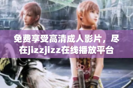免费享受高清成人影片，尽在jizzjizz在线播放平台