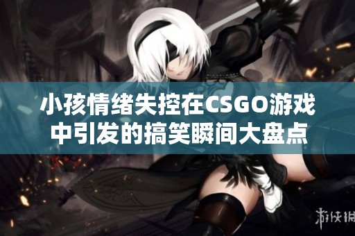 小孩情绪失控在CSGO游戏中引发的搞笑瞬间大盘点