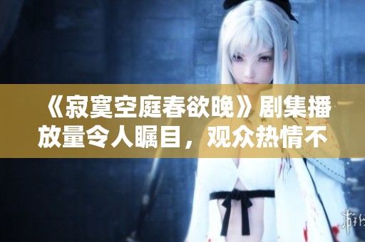《寂寞空庭春欲晚》剧集播放量令人瞩目，观众热情不减