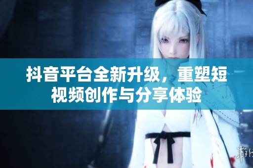 抖音平台全新升级，重塑短视频创作与分享体验
