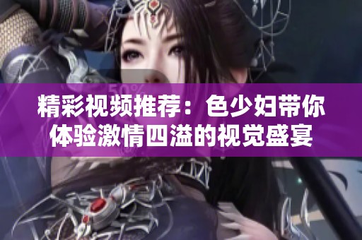 精彩视频推荐：色少妇带你体验激情四溢的视觉盛宴