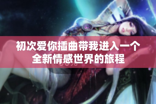 初次爱你插曲带我进入一个全新情感世界的旅程