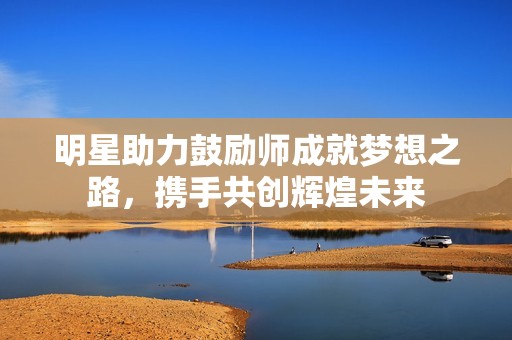 明星助力鼓励师成就梦想之路，携手共创辉煌未来