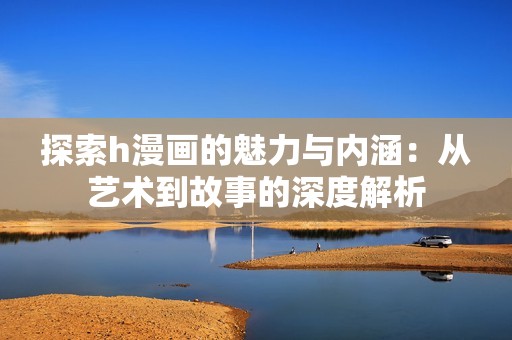 探索h漫画的魅力与内涵：从艺术到故事的深度解析
