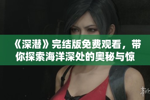 《深潜》完结版免费观看，带你探索海洋深处的奥秘与惊奇