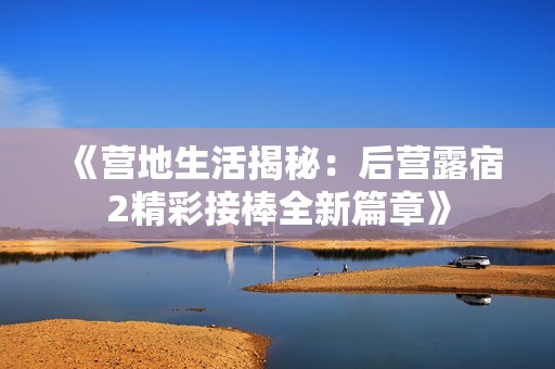 《营地生活揭秘：后营露宿2精彩接棒全新篇章》