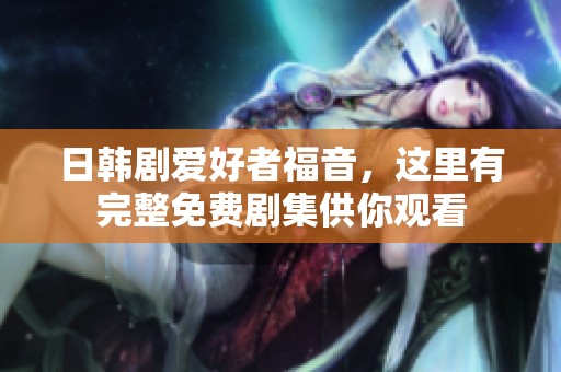 日韩剧爱好者福音，这里有完整免费剧集供你观看