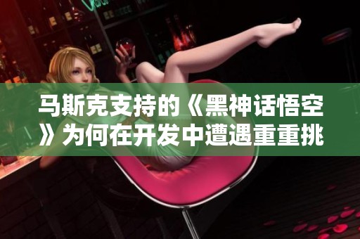 马斯克支持的《黑神话悟空》为何在开发中遭遇重重挑战