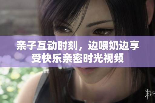 亲子互动时刻，边喂奶边享受快乐亲密时光视频