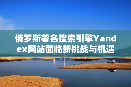 俄罗斯著名搜索引擎Yandex网站面临新挑战与机遇