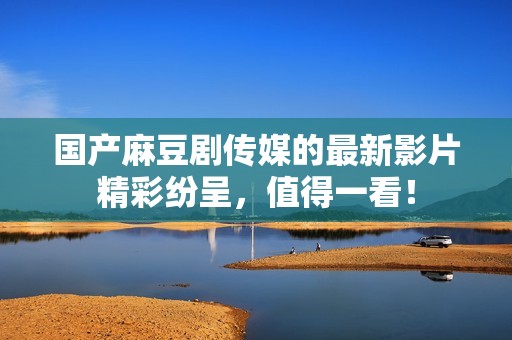国产麻豆剧传媒的最新影片精彩纷呈，值得一看！