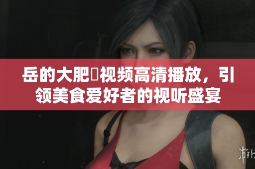 岳的大肥坹视频高清播放，引领美食爱好者的视听盛宴