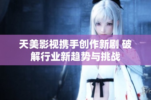 天美影视携手创作新剧 破解行业新趋势与挑战