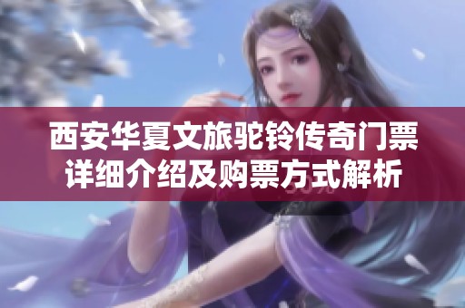西安华夏文旅驼铃传奇门票详细介绍及购票方式解析