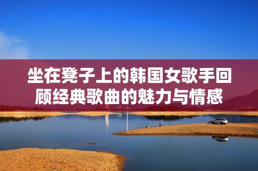 坐在凳子上的韩国女歌手回顾经典歌曲的魅力与情感