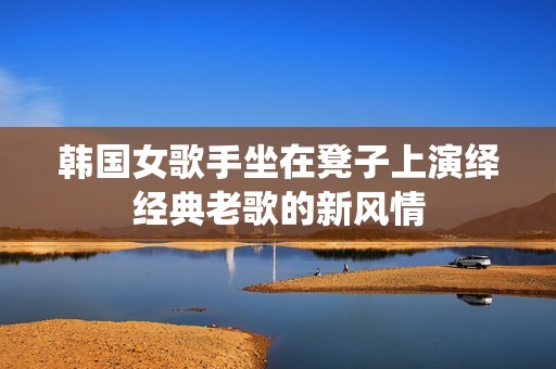 韩国女歌手坐在凳子上演绎经典老歌的新风情