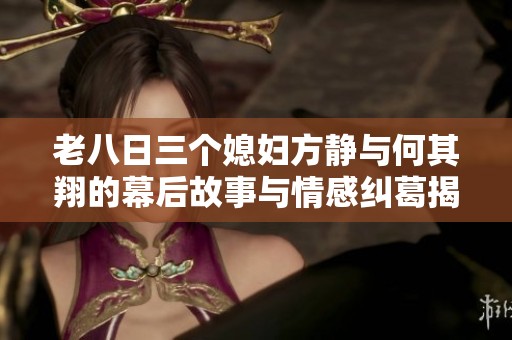 老八日三个媳妇方静与何其翔的幕后故事与情感纠葛揭秘