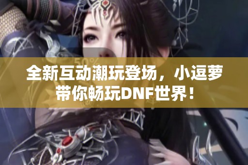 全新互动潮玩登场，小逗萝带你畅玩DNF世界！