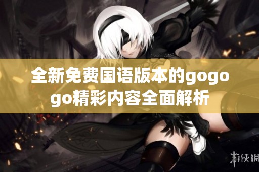 全新免费国语版本的gogogo精彩内容全面解析
