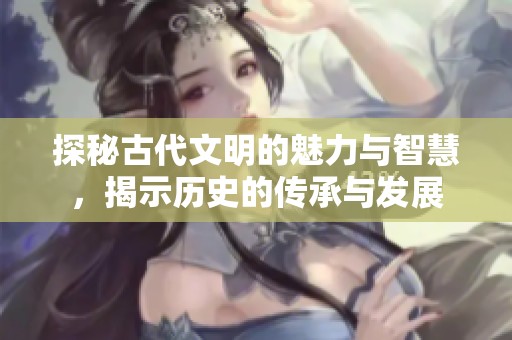 探秘古代文明的魅力与智慧，揭示历史的传承与发展