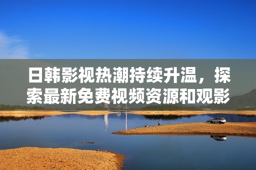 日韩影视热潮持续升温，探索最新免费视频资源和观影体验