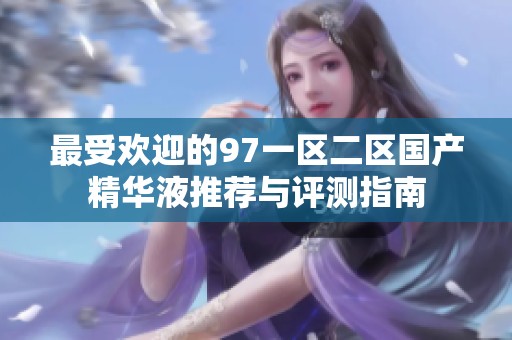 最受欢迎的97一区二区国产精华液推荐与评测指南